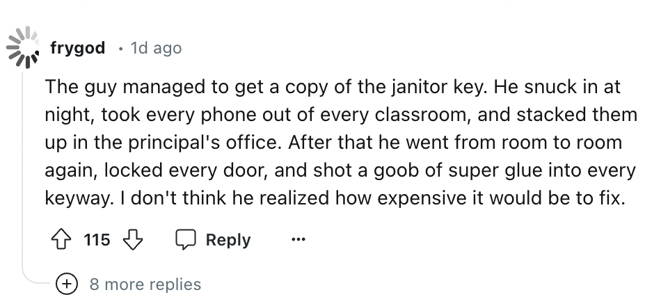 number - frygod 1d ago The guy managed to get a copy of the janitor key. He snuck in at night, took every phone out of every classroom, and stacked them up in the principal's office. After that he went from room to room again, locked every door, and shot 